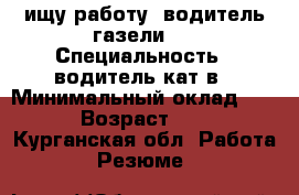 ищу работу  водитель газели   › Специальность ­ водитель кат в › Минимальный оклад ­ 20 › Возраст ­ 32 - Курганская обл. Работа » Резюме   